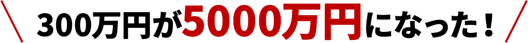 300万円が5000万円になった！