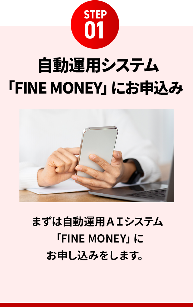 STEP01 自動運用システム 「FINE MONEY」にお申込みまずは自動運用ＡＩシステム「FINE MONEY」にお申し込みをします。