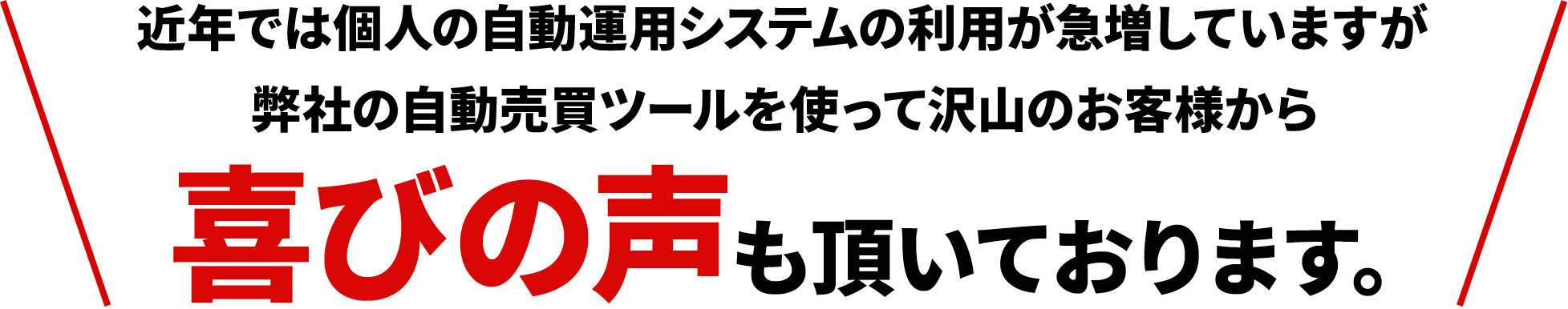 近年では個人の自動運用システムの利用が急増していますが弊社の自動売買ツールを使って沢山のお客様から喜びの声も頂いております。