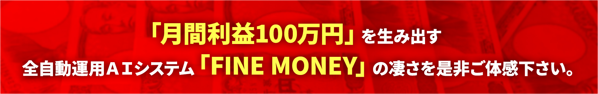 「月間利益100万円」を生み出す全自動運用ＡＩシステム「FINE MONEY」の凄さを是非ご体感下さい。