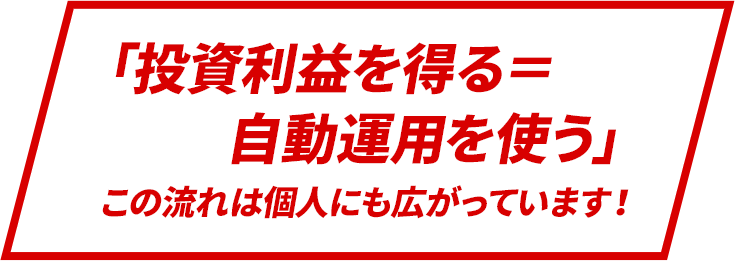 　「投資利益を得る＝自動運用を使う」この流れは個人にも広がっています！