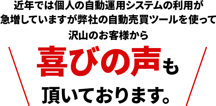 近年では個人の自動運用システムの利用が急増していますが弊社の自動売買ツールを使って沢山のお客様から喜びの声も頂いております。