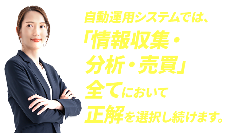 自動運用システムでは、「情報収集・分析・売買」全てにおいて正解を選択し続けます。