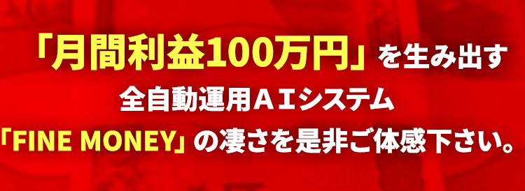 「月間利益100万円」を生み出す全自動運用ＡＩシステム「FINE MONEY」の凄さを是非ご体感下さい。